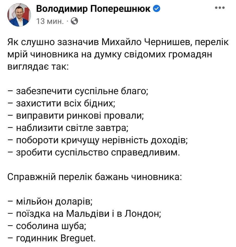 Володимир Поперешнюк О 13 мин. &bull; Як слушно зазначив Михайло Чернишев, перелік мрій чиновника на думку свідомих громадян виглядає так: - забезпечити суспільне благо; - захистити всіх бідних; - виправити ринкові провали; - наблизити світле завтра; - побороти кричущу нерівність доходів; - зробити суспільство справедливим. Справжній перелік бажань чиновника: - мільйон доларів; - поїздка на Мальдіви і в Лондон; - соболина шуба; - годинник Breguet.
