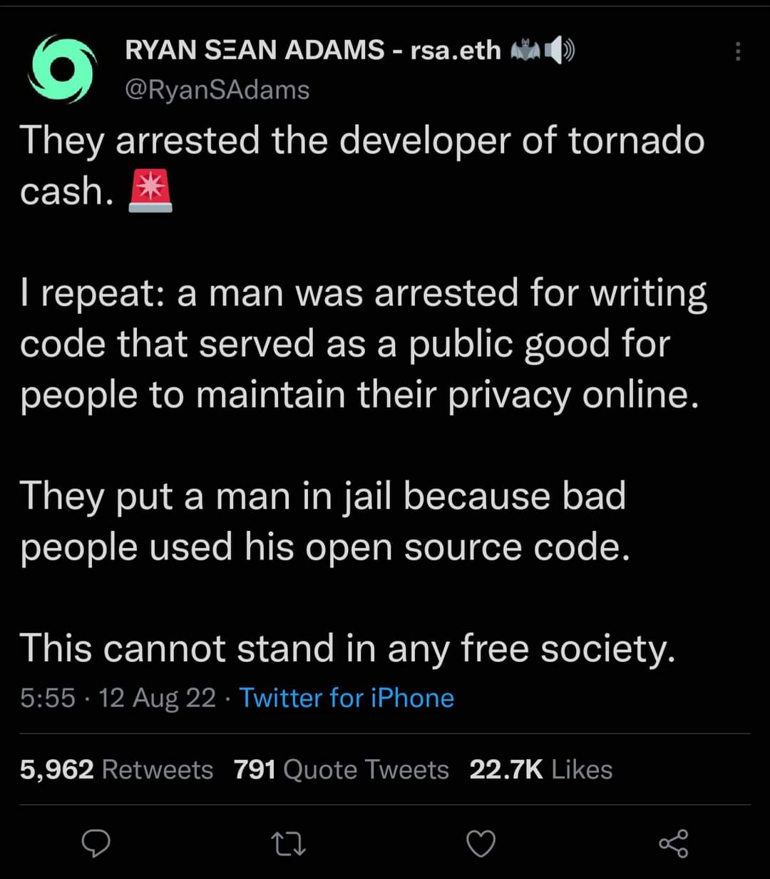 RYAN SEAN ADAMS - rsa.eth @RyanSAdams They arrested the developer of tornado cash. I repeat: a man was arrested for writing code that served as a public good for people to maintain their privacy online. They put a man in jail because bad people used his open source code. This cannot stand in any free society. 5:55 &bull; 12 Aug 22 &bull; Twitter for iPhone 5,962 Retweets 791 Quote Tweets 22.7K Likes