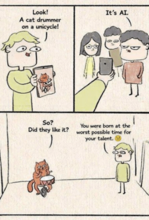 Look! A cat drummer on a unicycle! It's AI. TI So? Did they like it? You were born at the worst possible time for your talent.