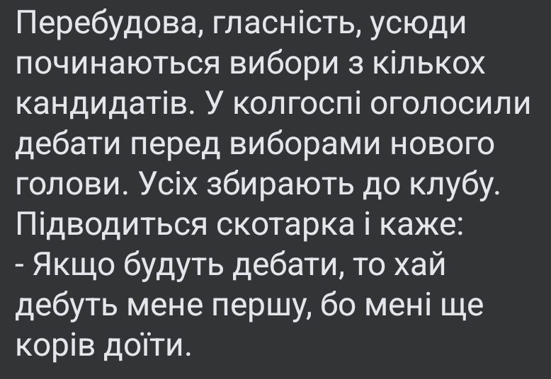 Перебудова, гласність, усюди починаються вибори з кількох кандидатів. У колгоспі оголосили дебати перед виборами нового голови. Усіх збирають до клубу. Підводиться скотарка і каже: - Якщо будуть дебати, то хай дебуть мене першу, бо мені ще корів доїти.