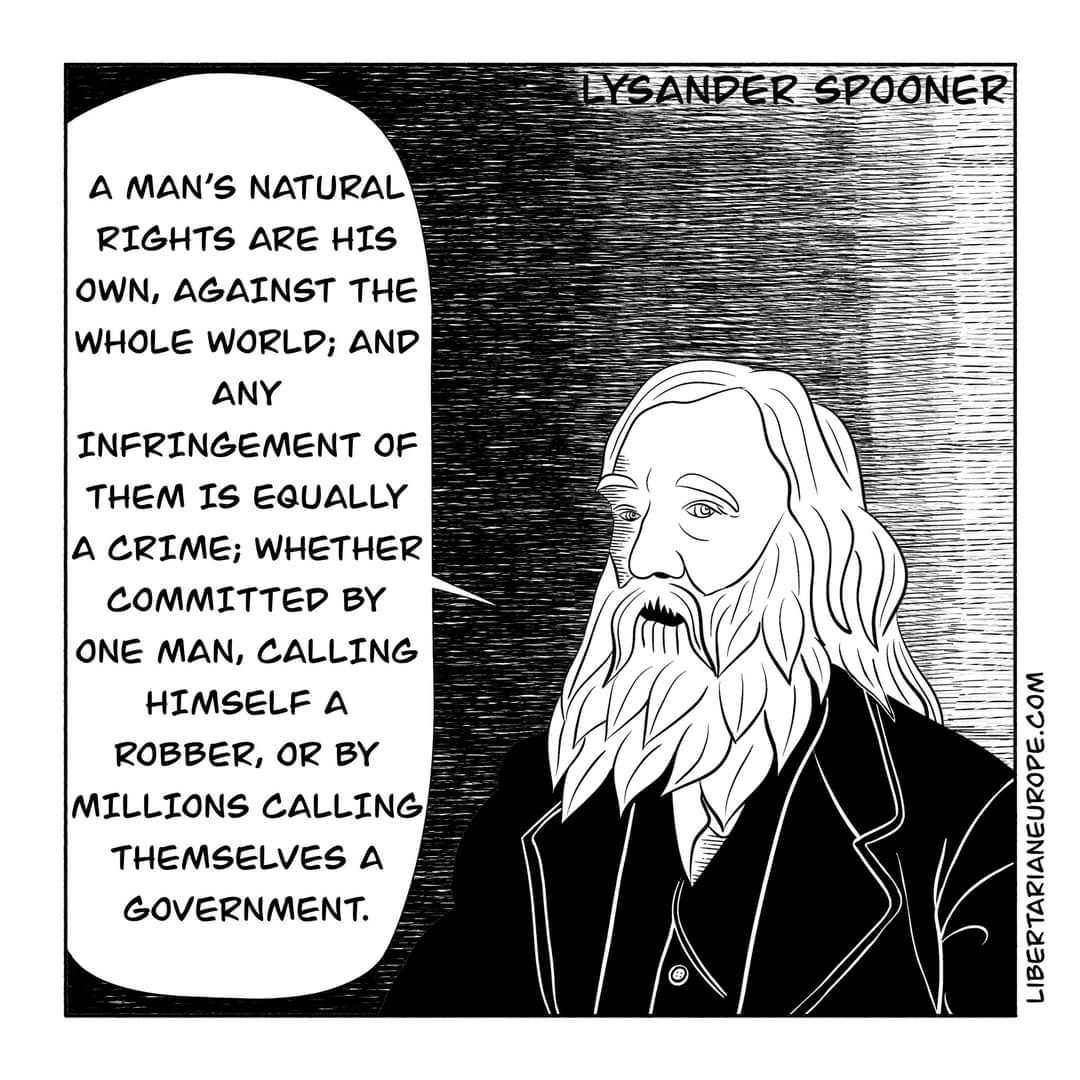 LYSANDER SPOONER A MAN'S NATURAL RIGHTS ARE HIS OWN, AGAINST THE WHOLE WORLD; AND ANY INFRINGEMENT OF THEM IS EQUALLY A CRIME; WHETHER COMMITTED BY ONE MAN, CALLING HIMSELF A ROBBER, OR BY MILLIONS CALLING THEMSELVES A GOVERNMENT. LIBERTARIANEUROPE.COM