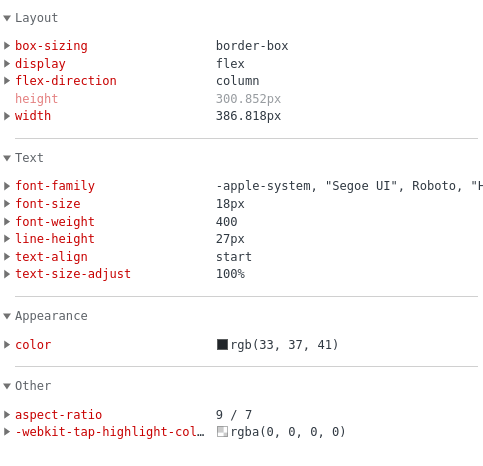 &bull; Layout &bull; box-sizing &bull; display &bull; flex-direction height &bull; width border-box flex column 300.852px| 386.818px &bull; Text font - family font-size &bull; font-weight &bull; line-height text-align text-size-adjust &bull; Appearance &bull; color -apple-system, "Segoe UI", Roboto, 18px 400 27px start 100% Wrgb(33, 37, 41) Other &bull; aspect-ratio 9 / 7 &bull; -webkit-tap-highlight-col. Mrgba(0, 0, 0, 0)