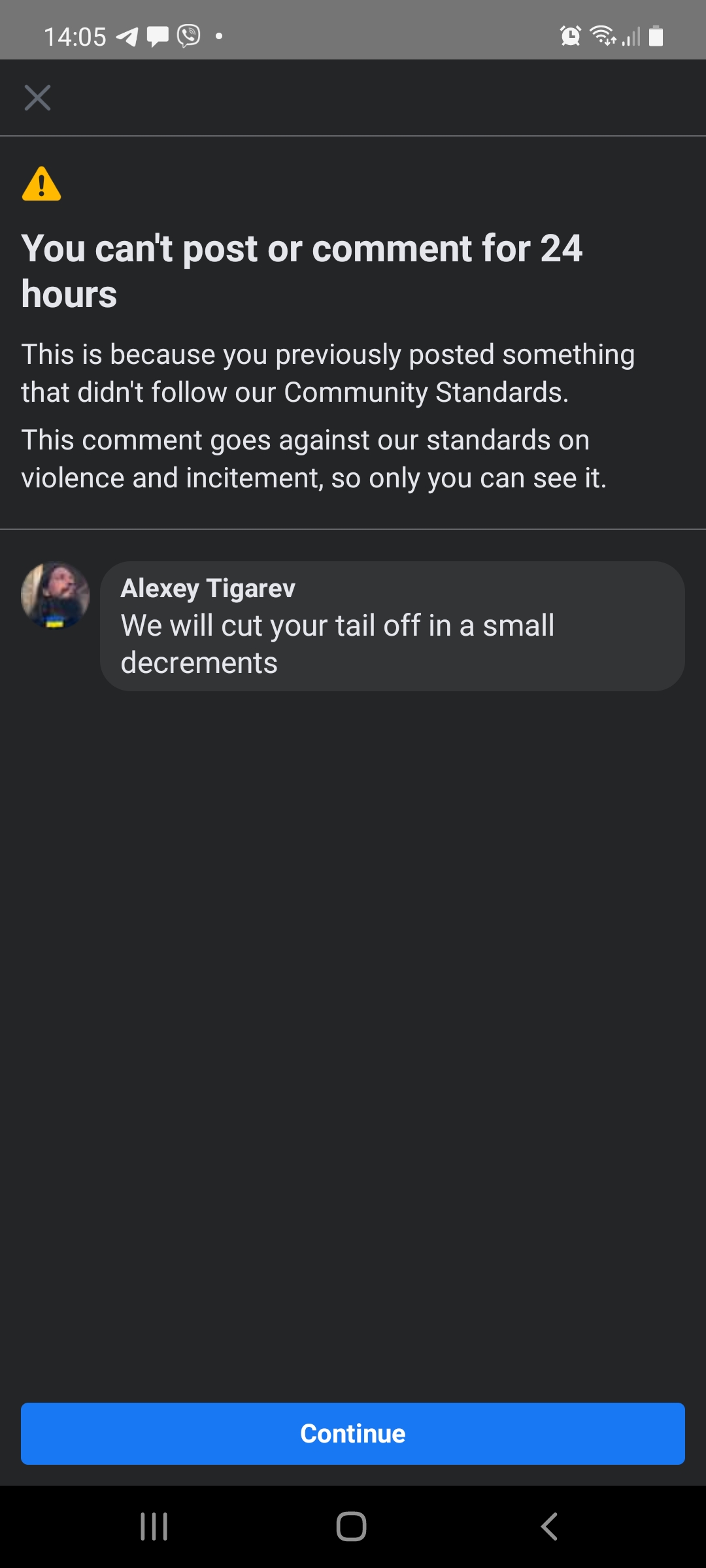 14:05 &bull; &bull; You can't post or comment for 24 hours This is because you previously posted something that didn't follow our Community Standards. This comment goes against our standards on violence and incitement, so only you can see it. Alexey Tigarev We will cut your tail off in a small decrements Continue