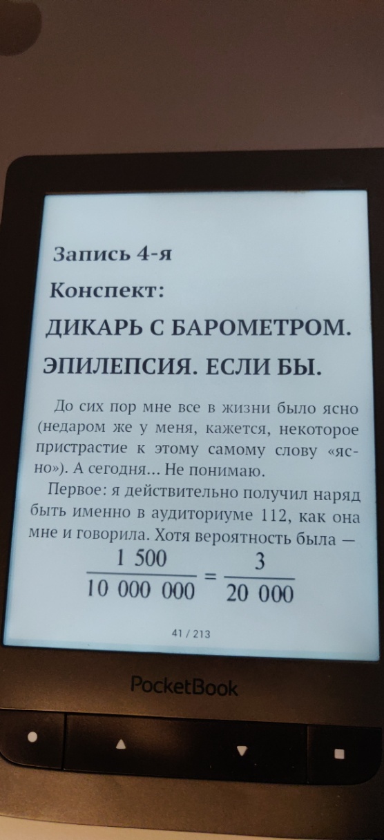 Запись 4-я Конспект: ДИКАРЬ С БАРОМЕТРОМ. ЭПИЛЕПСИЯ. ЕСЛИ БЫ. До сих пор мне все в жизни было ясно (недаром же у меня, кажется, некоторое пристрастие к этому самому слову &laquo;яс- но&raquo;). А сегодня... Не понимаю. Первое: я действительно получил наряд быть именно в аудиториуме 112, как она мне и говорила. Хотя вероятность была - 1 500 3 10 000 000 20 000 41 / 213 PocketBook