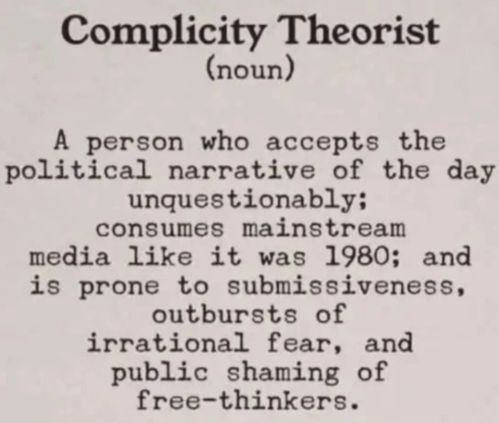 Complicity Theorist (noun) A person who accepts the political narrative of the day unquestionably; consumes mainstream media like it was 1980; and is prone to submissiveness, outbursts of irrational fear, and public shaming of free-thinkers.