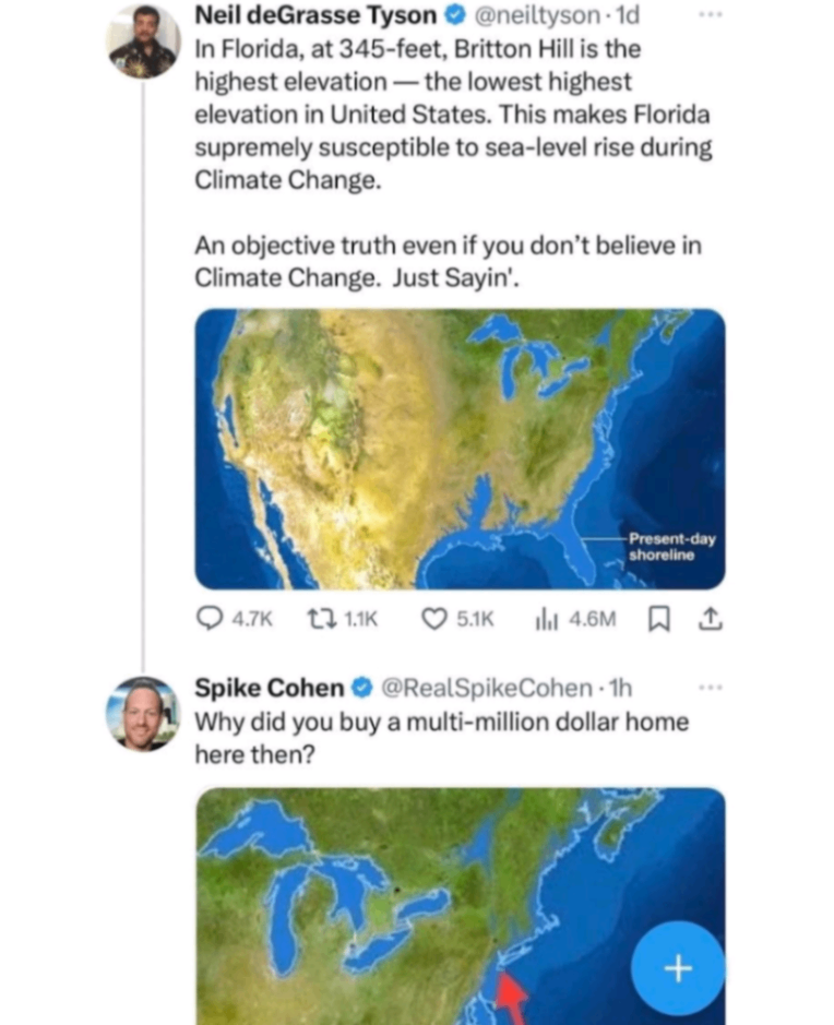 Neil deGrasse Tyson &bull; @neiltyson &bull; 1d In Florida, at 345-feet, Britton Hill is the highest elevation &mdash; the lowest highest elevation in United States. This makes Florida supremely susceptible to sea-level rise during Climate Change. An objective truth even if you don't believe in Climate Change. Just Sayin'. Present-day shoreline 4.7K L7 1.1K 5.1K ıhl 4.6M Spike Cohen @RealSpikeCohen &bull;1h Why did you buy a multi-million dollar home here then? +