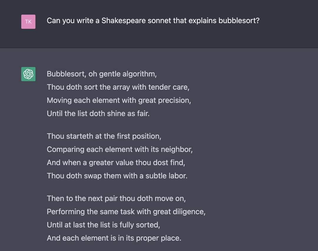 TK Can you write a Shakespeare sonnet that explains bubblesort? Bubblesort, oh gentle algorithm, Thou doth sort the array with tender care, Moving each element with great precision, Until the list doth shine as fair. Thou starteth at the first position, Comparing each element with its neighbor, And when a greater value thou dost find, Thou doth swap them with a subtle labor. Then to the next pair thou doth move on, Performing the same task with great diligence, Until at last the list is fully sorted, And each element is in its proper place.
