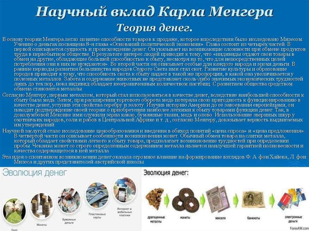 Научный вклад Карла Менгера Теория денег. В основу теории Менгера легло понятие способности товаров к продаже, которое впоследствии было исследовано Мизесом&reg; Учению о деньгах посвящена 8-я глава &laquo;Оснований политической экономии&raquo;. Глава состоит из четырех частей. В первой описывается сущность и происхождение денег. Он указывает на возникающие сложности при обмене продуктов труда в первобытном обществе. В результате интерес людей приводит к тому что &laquo;индивиды отдают свои товары в оомен на другие, обладающие большеи способностью к соыту, несмотря на то, что для непосредственных целен потребления они в них не нуждаются&raquo;. Во второй части он описывает особые для каждого народа и эпохи деньги. В ранние периоды развития большинства народов Старого Света ими стал скот. Развитие культуры и образование городов приводит к тому, что способность скота к собу падает в такой же пропорции, в какой она увеличивается у полезных металлов. Забота и содержание животных не представляет сколь-либо значимых экономических трудностей лишь до тех пор, пока индивид обладает неотраниченным количеством пастбищ. С развитием общества средством обмена становятся металлы. Согласно Менгеру, первым металлом, который стал использоваться в качестве денег, вследствие наибольшей способности к сбыту была медь. Затем, при расширении торгового оборота медь потеряла свою пригодность к функционированию в качестве денег, уступив эти свойства серебру и золоту. Изучив историю Америки до её завоевания европейцами, он находит подтверждение своей теории о приобретении наиболее лёгкими к сбыту товарами функции денег. Так, в доколумбовой Мексике ими служили зерна какао, бумажные ткани, медь и олово. Использование звериных шкур у охотничьих народов, соли и рабов в Центральной Африке и т. д., согласно Менгеру, доказывает верность выдвигаемых им утверждений. Научной заслугой стало исследование ценообразования и введения в обиход понятий &laquo;цена спроса&raquo; и &laquo;цена предложения&raquo;. В четвёртой части он описывает особенности возникновения монет. Обычный обмен товара на слитки металла, который обладает свойствами лёгкого к сбыту товара, предполагает возникновение трудностей при определении пробы. Чеканка монет со строго определённым содержанием металла является наилучшей гарантней полновесности и качества содержащегося в ней металла. Эта идея о спонтанном возникновении денег оказала огромное влияние на формирование взглядов Ф. А фон Хайека, Л. фон Мизеса и других представителей австрийской школы Эволюция денег Эволюция денег: Пластиковый карты деньги драгоценны металлы монеты векселя банкнаты Монеты электронны ForexAW.com