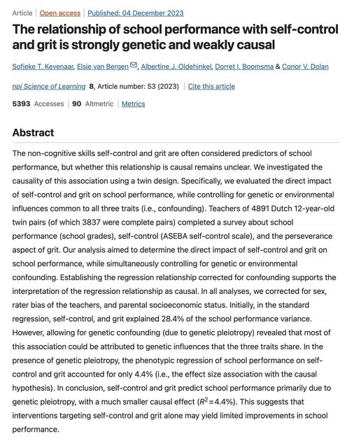 Article Open access Published: 04 December 2023 The relationship of school performance with self-control and grit is strongly genetic and weakly causal Sofieke T. Kevenaar, Elsie van Bergen, Albertine J. Oldehinkel, Derret I, Boomsma & Conor V. Dolan ani Science of Learning 8, Article number: 53 (2023) Cite this article 5393 Accesses 90 Altmetric Metrics Abstract The non-cognitive skills self-control and grit are often considered predictors of school performance, but whether this relationship is causal remains unclear. We investigated the causality of this association using a twin design. Specifically, we evaluated the direct impact of self-control and grit on school performance, while controlling for genetic or environmental influences common to all three traits (i.e., confounding). Teachers of 4891 Dutch 12-year-old twin pairs (of which 3837 were complete pairs) completed a survey about school performance (school grades), self-control (ASEBA self-control scale), and the perseverance aspect of grit. Our analysis aimed to determine the direct impact of self-control and grit on school performance, while simultaneously controlling for genetic or environmental confounding. Establishing the regression relationship corrected for confounding supports the interpretation of the regression relationship as causal. In all analyses, we corrected for sex, rater bias of the teachers, and parental socioeconomic status. Initially, in the standard regression, self-control, and grit explained 28.4% of the school performance variance. However, allowing for genetic confounding (due to genetic pleiotropy) revealed that most of this association could be attributed to genetic influences that the three traits share. In the presence of genetic pleiotropy, the phenotypic regression of school performance on self- control and grit accounted for only 4.4% (i.e., the effect size association with the causal hypothesis). In conclusion, self-control and grit predict school performance primarily due to genetic pleiotropy, with a much smaller causal effect (R~= 4.4%). This suggests that interventions targeting self-control and grit alone may yield limited improvements in school performance.