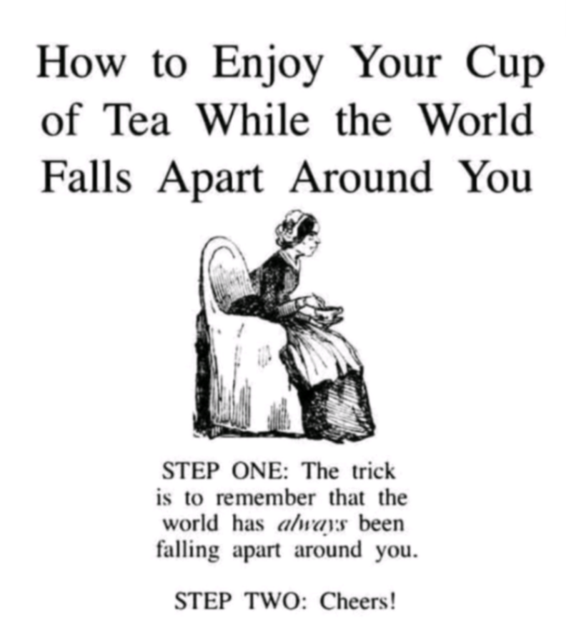 How to Enjoy Your Cup of Tea While the World Falls Apart Around You STEP ONE: The trick is to remember that the world has always been falling apart around you. STEP TWO: Cheers!