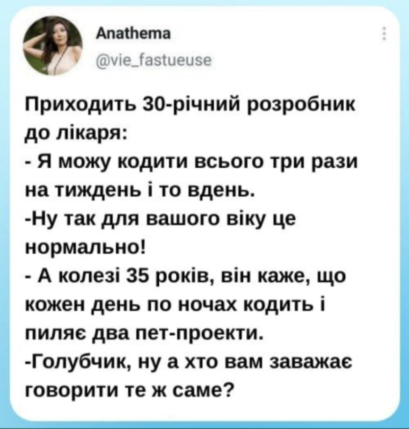 Anathema @vie_fastueuse Приходить 30-річний розробник до лікаря: - Я можу кодити всього три рази на тиждень і то вдень. -Ну так для вашого віку це нормально! - А колезі 35 років, він каже, що кожен день по ночах кодить і пиляє два пет-проекти. -Голубчик, ну а хто вам заважає говорити те ж саме?