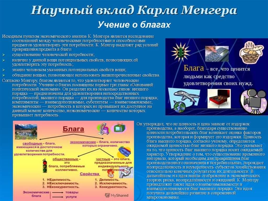 Научный вклад Карла Менгера Учение о благах Исходным пунктом экономического анализа К. Менгера является исследование соотношений между человече скими потребностями и способностями предметов удовлетворять эти потребности. К. Менгер выделяет ряд условий превращения предмета в благо: существование человеческой потребности: наличие у данной веши потенциальных свойств, позволяющих ей удовлетворить эту потребность: знание человеком указанных потенциальных свойств вещи; обладание вещью, позволяющее непользовать вышеперечисленные свойства. Согласно Ментеру, благом является то, что удовлетворяет человеческие потребности Учению о благах посвящены первые при главы &laquo;Оснований политической экономии&raquo;. Он разделял их на несколько типов: низшето порядка - предназначены для удовлетворения непосредственных потребностей: высшего порядка - для производства благ низшего порядка; комплименты - взаимодополняемые, субституты - взаимозаменяемые; экономические - потребность в которых не превышает их доступное на данный момент количество, неэкономические &mdash; количество которых превышает потребность: Блага - все, что ценится людьми как средство удовлетворения своих нужд. Блага спободные- блага, имеющиеся в достаточном количестве для удовлетворения потребности. общественные- ЭТО блага, потребляемые колпективно. экономические - блага, количество которых ограничено. частные - это олага, предназначенные для индивидуального 1. НЕделимость. 2. НЕисключаемость. 3. НЕконкурентность. Экономические | товары блага услуги Свойства 1. Делимость. 2. Исключаемость. 3. Конкурентность, 1. MyShared Он утверждал, что не ценность и цена зависят от издержек производства, а наоборот, благодаря существованию ценности потребительских благ возникает оценка факторов производства, когорая и формирует его издержки. Ценность блага высшего порядка, согласно ученому определяется ожидаемой ценностью благ низшего порядка. Это указывает на то, что ценность благ высшего порядка носит ожидаемый характер. Утверждение о том, что существование временного интервала, который необходим для превращения благ производственного назначения в потребительные, порождает неопределённость и неуверенность субьектов хозяйствования относительно конечных результатов их деятельности. В дальнейшем эта идея нашла отображение в экономических теорнях риска, неопределённости и ожиданий. К. Ментеру принадлежит также идея о взаимозаменяемости и взаимодополняемости благ высшего порядка. Эта идея получила дальнейшее развитие в современной микроэкономике
