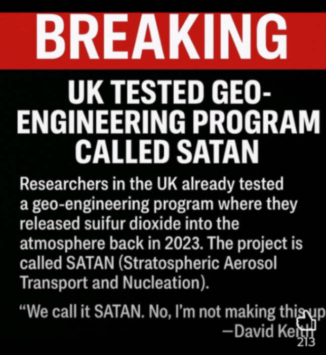 BREAKING UK TESTED GEO- ENGINEERING PROGRAM CALLED SATAN Researchers in the UK already tested a geo-engineering program where they released suifur dioxide into the atmosphere back in 2023. The project is called SATAN (Stratospheric Aerosol Transport and Nucleation). &laquo;We call it SATAN. No, I'm not making this up - David Kel3