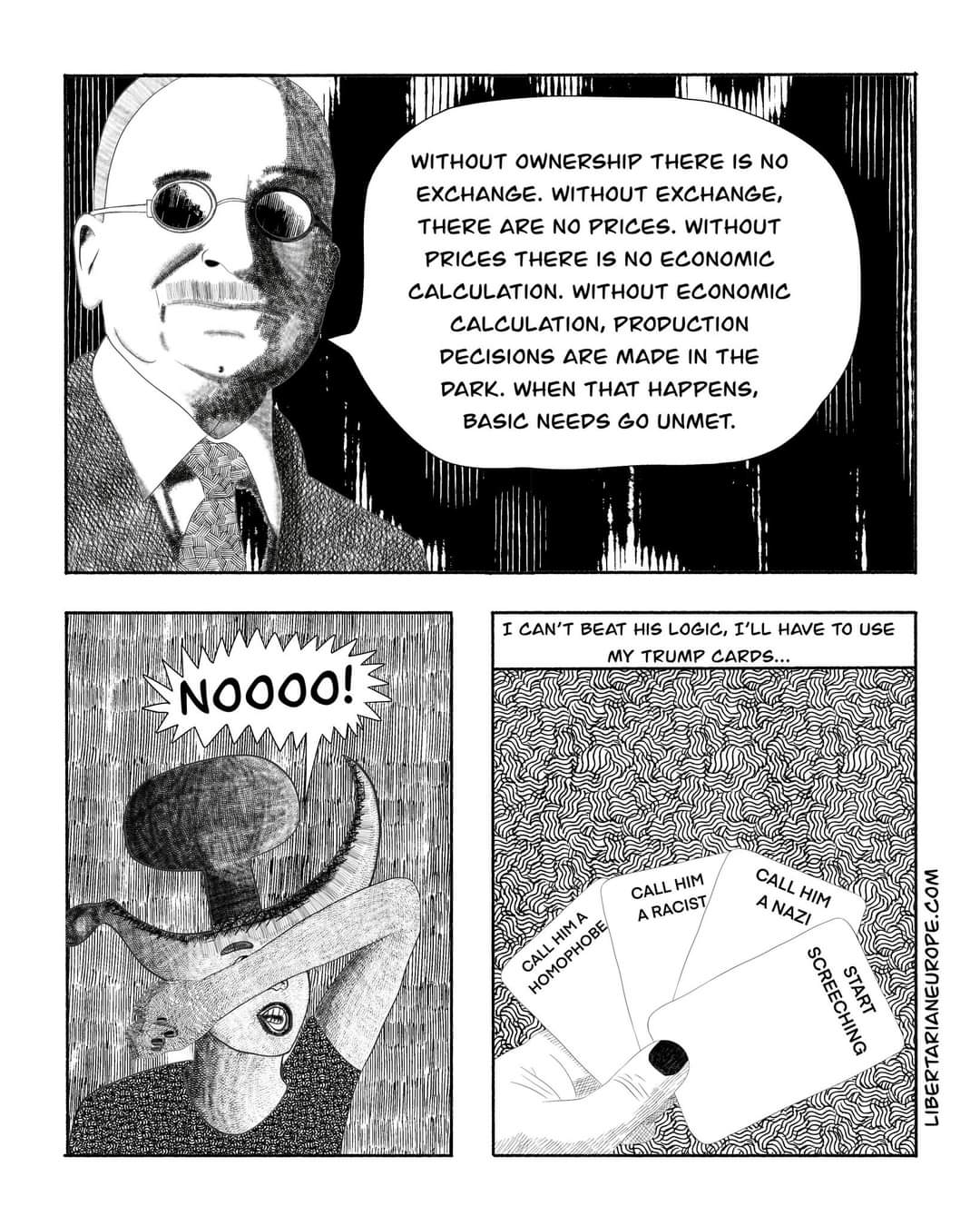 WITHOUT OWNERSHIP THERE IS NO EXCHANGE. WITHOUT EXCHANGE, THERE ARE NO PRICES. WITHOUT PRICES THERE IS NO ECONOMIC CALCULATION. WITHOUT ECONOMIC CALCULATION, PROPUCTION DECISIONS ARE MADE IN THE DARK. WHEN THAT HAPPENS, BASIC NEEDS GO UNMET. I CAN'T BEAT HIS LOGIC, I'LL HAVE TO USE MY TRUMP CARDS... NOO00! CALL HIM A RACIST CALL HIM A CALL HIM A NAZI START SCREECHING LIBERTARIANEUROPE.COM