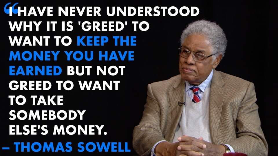 I HAVE NEVER UNDERSTOOD WHY IT IS 'GREED' TO WANT TO KEEP THE MONEY YOU HAVE EARNED BUT NOT GREED TO WANT TO TAKE SOMEBODY ELSE'S MONEY. - THOMAS SOWELL