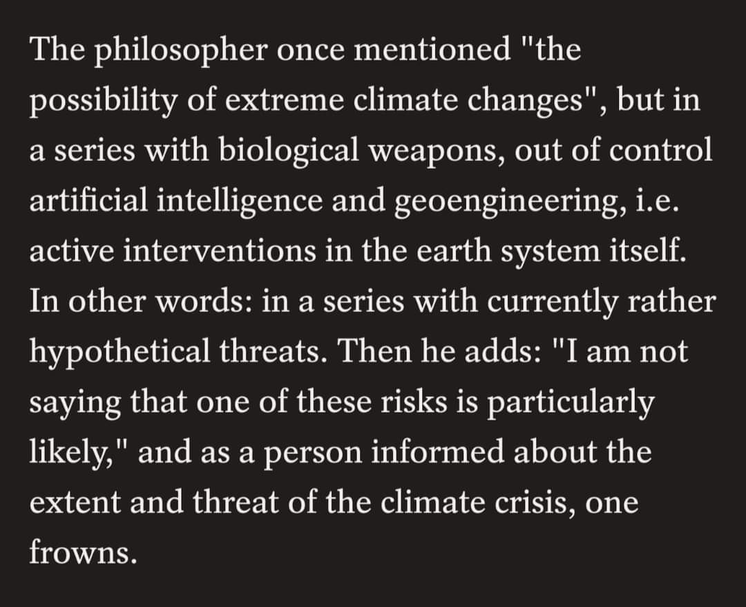 The philosopher once mentioned "the possibility of extreme climate changes", but in a series with biological weapons, out of control artificial intelligence and geoengineering, i.e. active interventions in the earth system itself. In other words: in a series with currently rather hypothetical threats. Then he adds: "I am not saying that one of these risks is particularly likely," and as a person informed about the extent and threat of the climate crisis, one frowns.