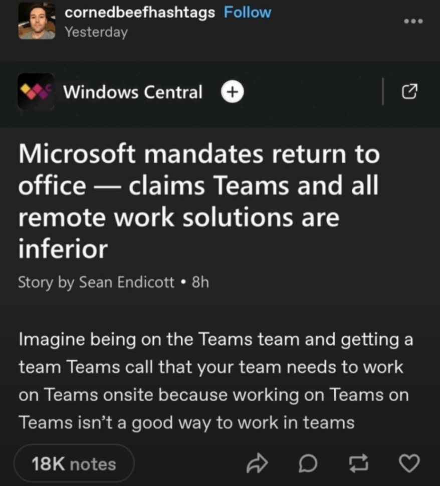 cornedbeefhashtags Follow Yesterday ... Windows Central Microsoft mandates return to office &mdash; claims Teams and all remote work solutions are inferior Story by Sean Endicott &bull; 8h Imagine being on the Teams team and getting a team Teams call that your team needs to work on Teams onsite because working on Teams on Teams isn't a good way to work in teams 18K notes