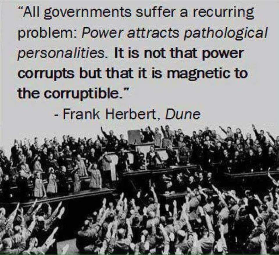 "All governments suffer a recurring problem: Power attracts pathological personalities. It is not that power corrupts but that it is magnetic to the corruptible." - Frank Herbert, Dune