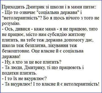 Приходить Дмитрик зі школи і в мами питає: - Що то означає "соціальна держава" і "нетолерантність"? Бо я щось нічого з того не розумію. - Ось, дивися - каже мама - я не працюю, тато не працює, місто нам субсидію житлову платить, на тебе теж держава допомогу дає, школа теж безплатна, лікування теж безкоштовне. Оце власне й є соціальна держава! - Ну, а хто за це все платить? - Та люди. Дмитрику, ті що працюють і податки платять. - І то їх не вкурвлює? - Та вкурвлює! І то власне й є нетолерантність!