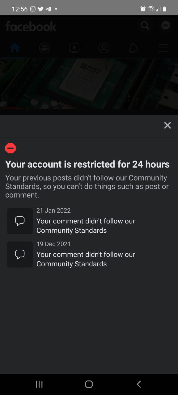 12:56 facebook 76&times;460110 Your account is restricted for 24 hours Your previous posts didn't follow our Community Standards, so you can't do things such as post or comment. 21 Jan 2022 Your comment didn't follow our Community Standards 19 Dec 2021 Your comment didn't follow our Community Standards ||