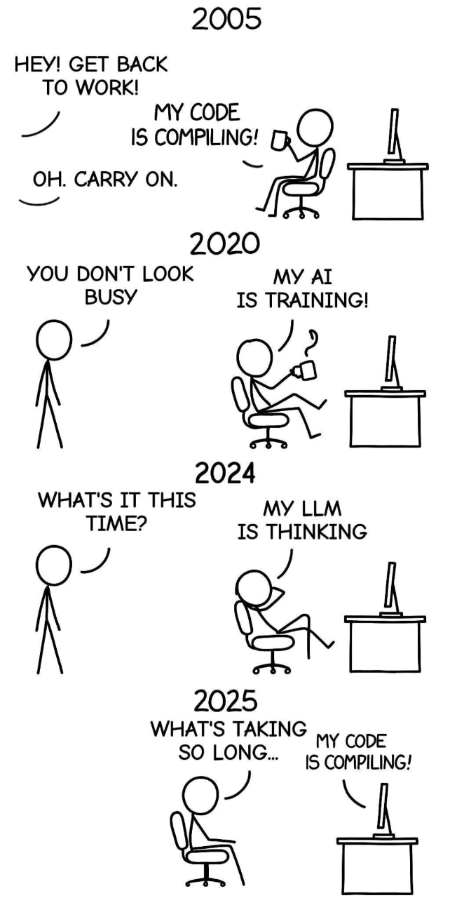 2005 HEY! GET BACK TO WORK! MY CODE IS COMPILING! C OH. CARRY ON. 2020 YOU DON'T LOOK BUSY МУ AI IS TRAINING! 2024 WHAT'S IT THIS TIME? MY LLM IS THINKING 2025 WHAT'S TAKING MY CODE SO LONG... IS COMPILING!
