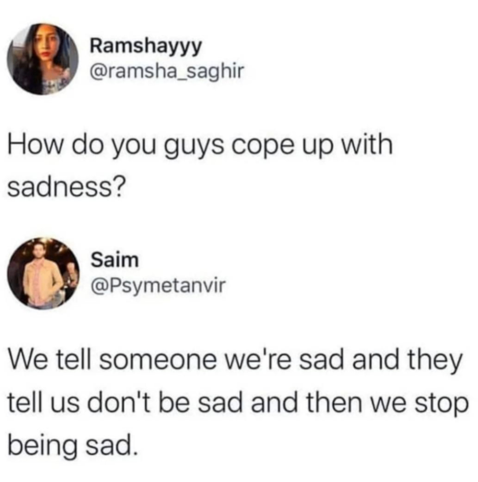 Ramshayyy @ramsha_saghir How do you guys cope up with sadness? Saim @Psymetanvir We tell someone we're sad and they tell us don't be sad and then we stop being sad.