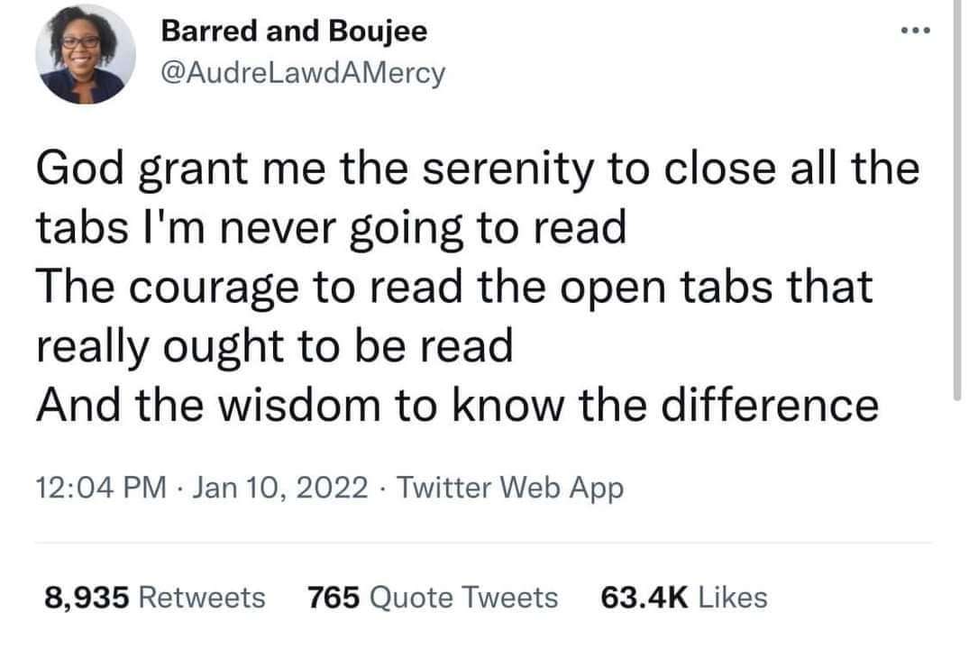 Barred and Boujee @AudreLawdAMercy &bull;&bull;&bull; God grant me the serenity to close all the tabs I'm never going to read The courage to read the open tabs that really ought to be read And the wisdom to know the difference 12:04 PM &bull; Jan 10, 2022 &bull; Twitter Web App 8,935 Retweets 765 Quote Tweets 63.4K Likes