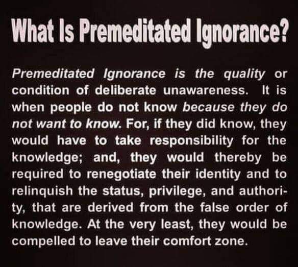 What Is Premeditated Ignorance? Premeditated Ignorance is the quality or condition of deliberate unawareness. It is when people do not know because they do not want to know. For, if they did know, they would have to take responsibility for the knowledge; and, they would thereby be required to renegotiate their identity and to relinquish the status, privilege, and authori- ty, that are derived from the false order of knowledge. At the very least, they would be compelled to leave their comfort zone.