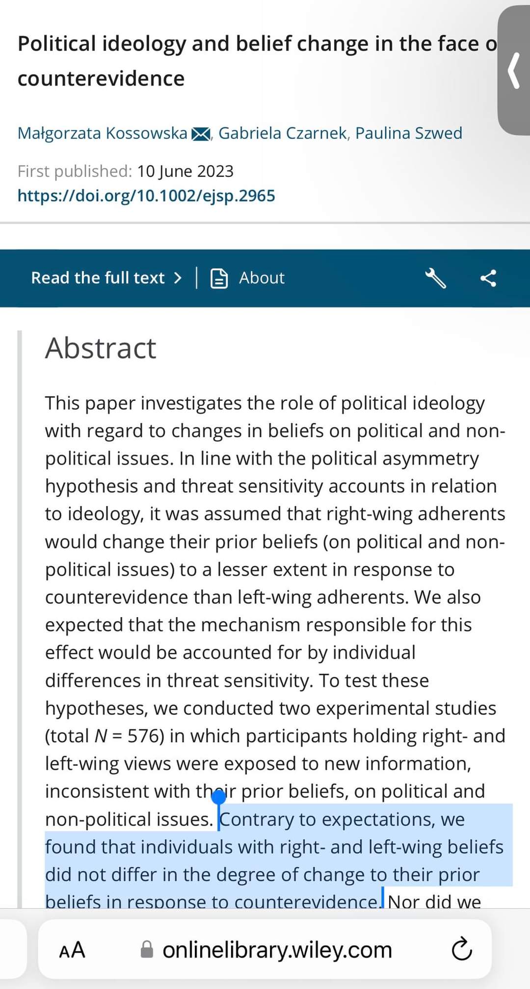 Political ideology and belief change in the face o counterevidence Matgorzata Kossowska K, Gabriela Czarnek, Paulina Szwed First published: 10 June 2023 https://doi.org/10.1002/ejsp.2965 Read the full text &rsaquo; About Abstract This paper investigates the role of political ideology with regard to changes in beliefs on political and non- political issues. In line with the political asymmetry hypothesis and threat sensitivity accounts in relation to ideology, it was assumed that right-wing adherents would change their prior beliefs (on political and non- political issues) to a lesser extent in response to counterevidence than left-wing adherents. We also expected that the mechanism responsible for this effect would be accounted for by individual differences in threat sensitivity. To test these hypotheses, we conducted two experimental studies (total N = 576) in which participants holding right- and left-wing views were exposed to new information, inconsistent with thoir prior beliefs, on political and non-political issues. Contrary to expectations, we found that individuals with right- and left-wing beliefs did not differ in the degree of change to their prior beliefs in response to counterevidence. Nor did we AA &bull;onlinelibrary.wiley.com