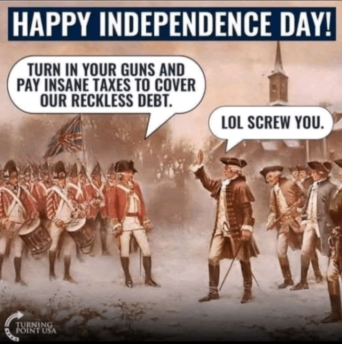 HAPPY INDEPENDENCE DAY! TURN IN YOUR GUNS AND PAY INSANE TAXES TO COVER OUR RECKLESS DEBT. LOL SCREW YOU.