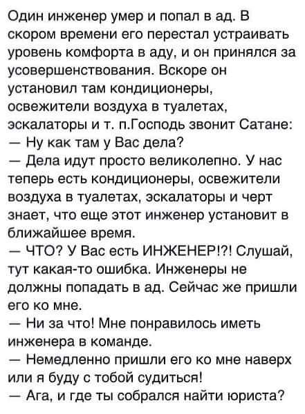 Один инженер умер и попал в ад. В скором времени его перестал устраивать уровень комфорта в аду, и он принялся за усовершенствования. Вскоре он установил там кондиционеры, освежители воздуха в туалетах, эскалаторы и т. п.Господь звонит Сатане: &mdash; Ну как там у Вас дела? - Дела идут просто великолепно. У нас теперь есть кондиционеры, освежители воздуха в туалетах, эскалаторы и черт знает, что еще этот инженер установит в ближайшее время. - ЧТО? У Вас есть ИНЖЕНЕР!?! Слушай, тут какая-то ошибка. Инженеры не должны попадать в ад. Сейчас же пришли его ко мне. - Ни за что! Мне понравилось иметь инженера в команде. - Немедленно пришли его ко мне наверх или я буду с тобой судиться! - Ага, и где ты собрался найти юриста?