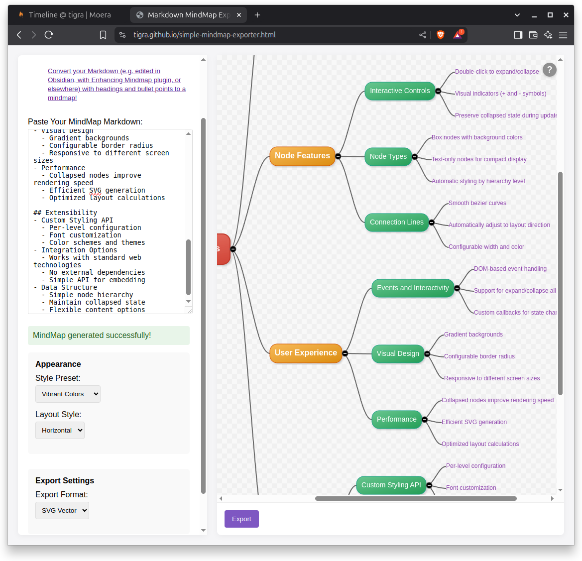 M Timeline @tigra | Moera &bull; Markdown MindMap Exp x + &lsaquo; > C ~ * tigra.github.io/simple-mindmap-exporter.html Convert your Markdown (e.g. edited in Obsidian, with Enhancing Mindmap plugin, or elsewhere with headings and bullet points to a mindmap! Paste Your MindMap Markdown: - Visual besign - Gradient backgrounds - Configurable border radius - Responsive to different screen sizes - Performance - Collapsed nodes improve rendering speed - Efficient svG generation - Optimized layout calculations ## Extensibility - Custom Styling API - Per-level configuration - Font customization - Color schemes and themes - Integration Options - Works with standard web technologies - No external dependencies - Simple API for embedding - Simple node hierarchy - Maintain collapsed state - Flexible content options MindMap generated successfully! Appearance Style Preset: Vibrant Colors Layout Style: Horizontal < Node Features User Experience Export Settings Export Format: SVG Vector v Export Interactive Controls Node Types Connection Lines Events and Interactivity Visual Design Performance Custom Styling API Double-click to expand/collapse -Visual indicators (+ and - symbols) -Preserve collapsed state during update -Box nodes with background colors -Text-only nodes for compact display -Automatic styling by hierarchy level &bull;Smooth bezier curves &mdash;Automatically adjust to layout direction -Configurable width and color DOM-based event handling -Support for expand/collapse all -Custom callbacks for state chai -Gradient backgrounds -Configurable border radius -Responsive to different screen sizes Collapsed nodes improve rendering speed -Efficient SVG generation -Optimized layout calculations Per-level configuration -Font customization