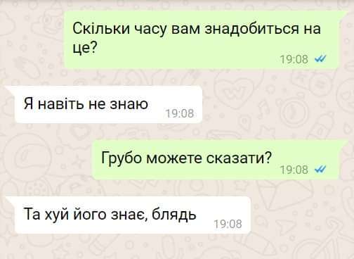 Скільки часу вам знадобиться на це? 19:08 Я навіть не знаю 19:08 Грубо можете сказати? 19:08 Та хуй його знає, блядь 19:08