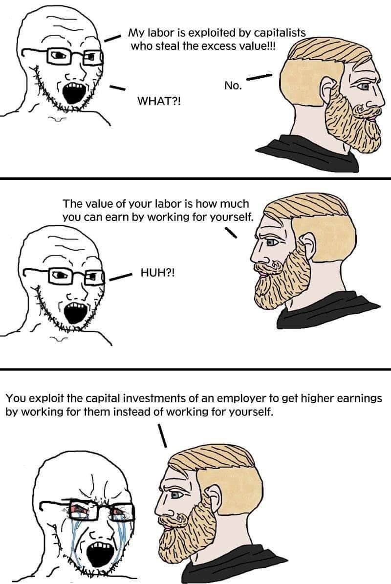 My labor is exploited by capitalists who steal the excess value!!! No. WHAT?! The value of your labor is how much you can earn by working for yourself. HUH?! You exploit the capital investments of an employer to get higher earnings by working for them instead of working for yourself.