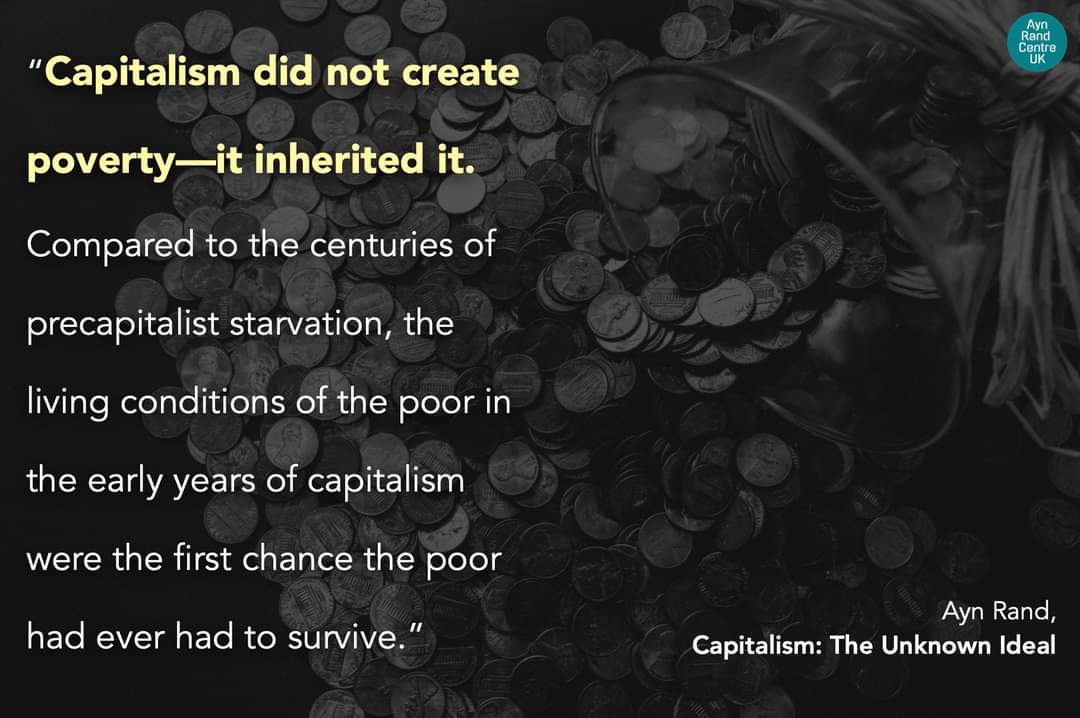 Ayn Rand Centre UK "Capitalism did not create poverty-it inherited it. Compared to the centuries of precapitalist starvation, the living conditions of the poor in the early years of capitalism were the first chance the poor had ever had to survive." Ayn Rand, Capitalism: The Unknown Ideal