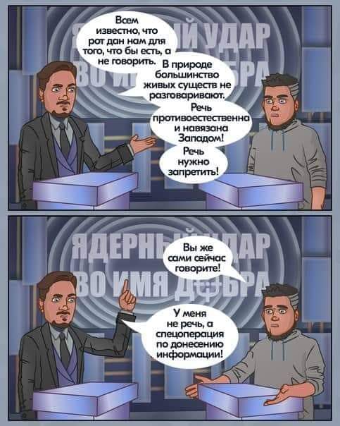 Всем известно, Что рот дан нам для ИУДАР того, что бы есть, а не говорить. В природе большинство живых существ не PA разговаривают. Речь противоестественна и навязана Западом! Речь нужно запретить! ЯДЕРНІ BON Вы же сами сейчас говорите! AP У меня не речь, а спецоперация по донесению информации!