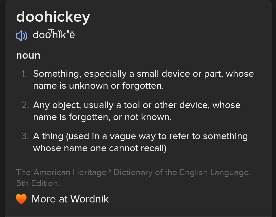 doohickey ) doohik"e noun 1. Something, especially a small device or part, whose name is unknown or forgotten. 2. Any object, usually a tool or other device, whose name is forgotten, or not known. 3. A thing (used in a vague way to refer to something whose name one cannot recall) The American Heritage&reg; Dictionary of the English Language, 5th Edition. &bull; More at Wordnik