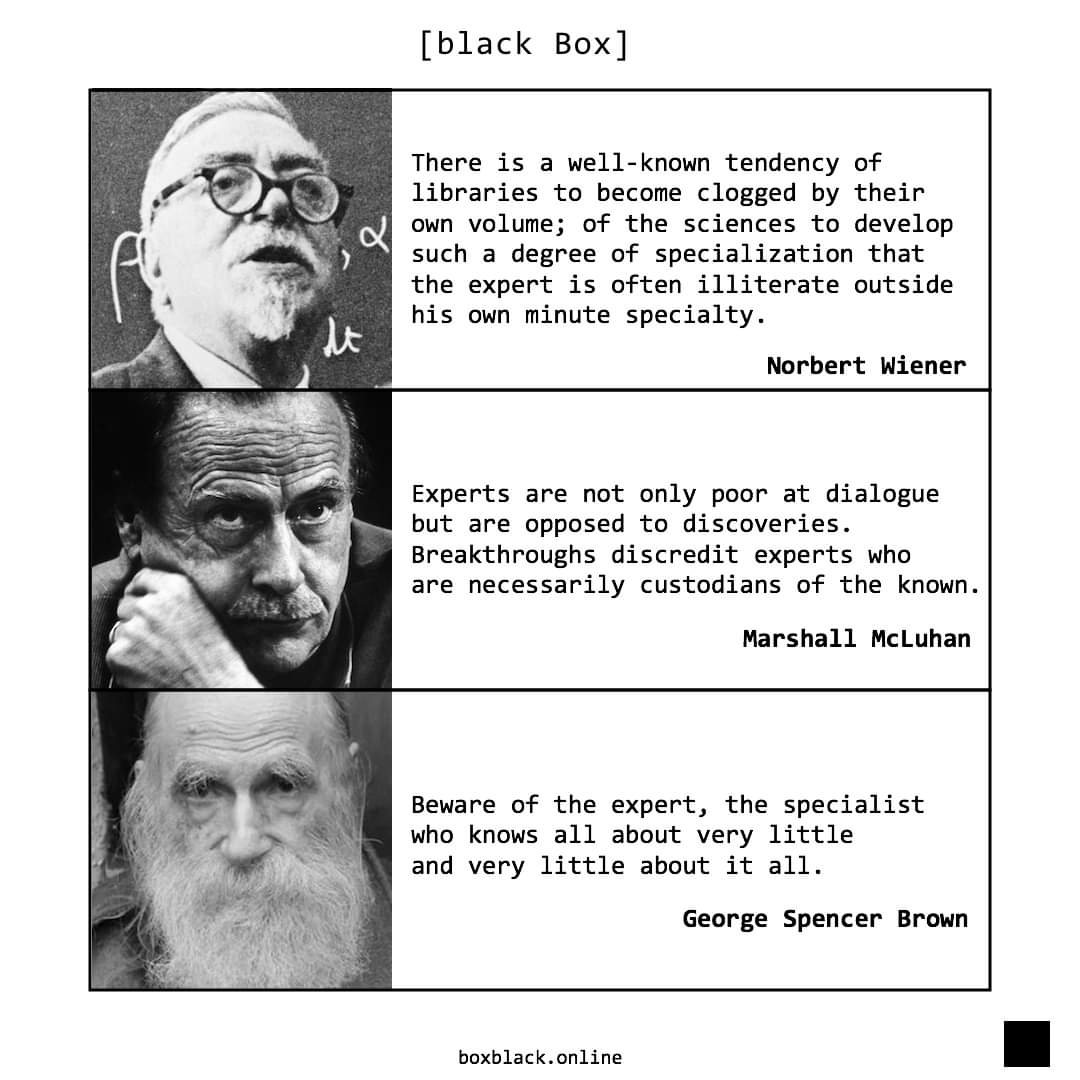 [black Box] There is a well-known tendency of libraries to become clogged by their own volume; of the sciences to develop such a degree of specialization that the expert is often illiterate outside his own minute specialty. Norbert Wiener Experts are not only poor at dialogue but are opposed to discoveries. Breakthroughs discredit experts who are necessarily custodians of the known. Marshall McLuhan Beware of the expert, the specialist who knows all about very little and very little about it all. George Spencer Brown boxblack.online