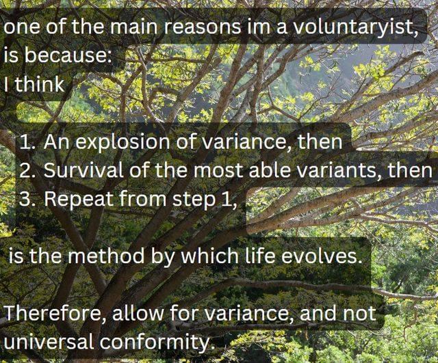 one of the main reasons im a voluntaryist, is because: I think 1. An explosion of variance, then 2. Survival of the most able variants, then 3. Repeat from step 1, is the method by which life evolves. Therefore, allow for variance, and not universal conformity